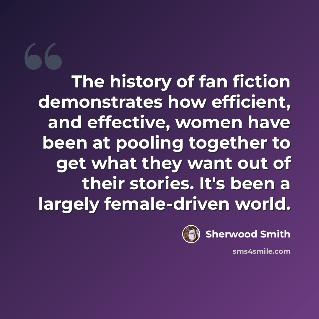 “The history of fan fiction demonstrates how efficient, and effective, women have been at pooling together to get what they want out of their stories. It's been a largely female-driven world.” quote by Sherwood Smith