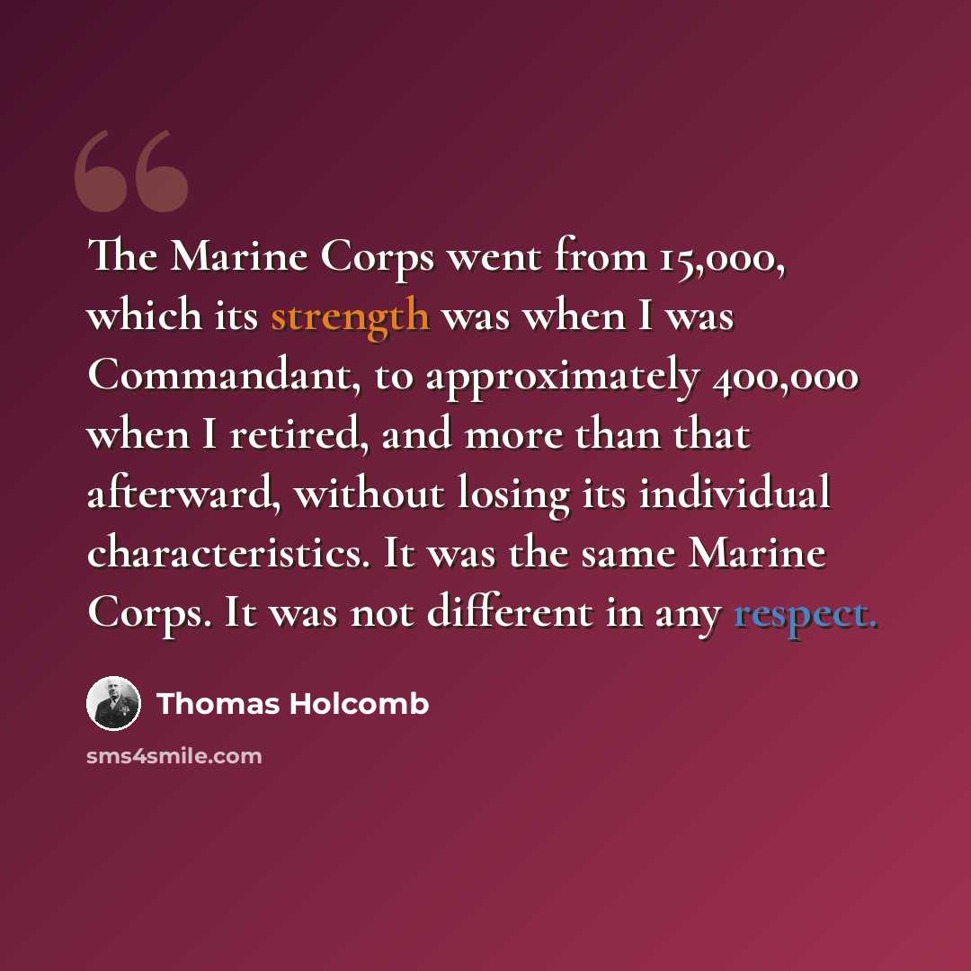 “The Marine Corps went from 15,000, which its strength was when I was Commandant, to approximately 400,000 when I retired, and more than that afterward, without losing its individual characteristics. It was the same Marine Corps. It was not different in any respect.” quote by Thomas Holcomb