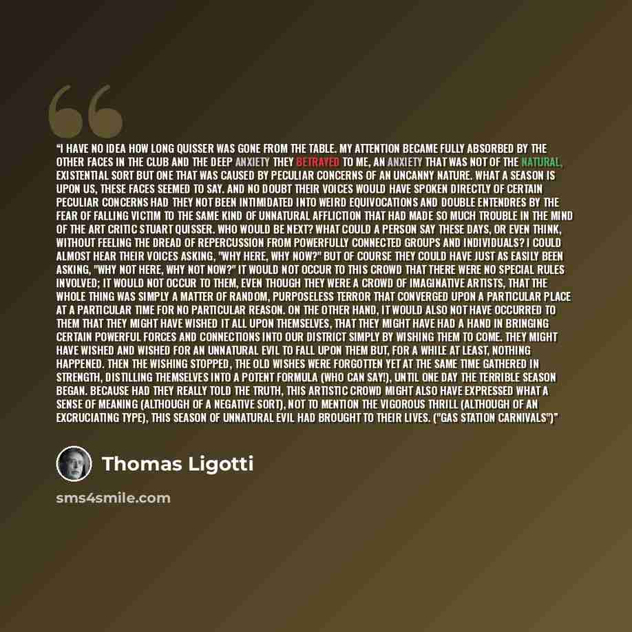“I have no idea how long Quisser was gone from the table. My attention became fully absorbed by the other faces in the club and the deep anxiety they betrayed to me, an anxiety that was not of the natural, existential sort but one that was caused by peculiar concerns of an uncanny nature. What a…” quote by Thomas Ligotti