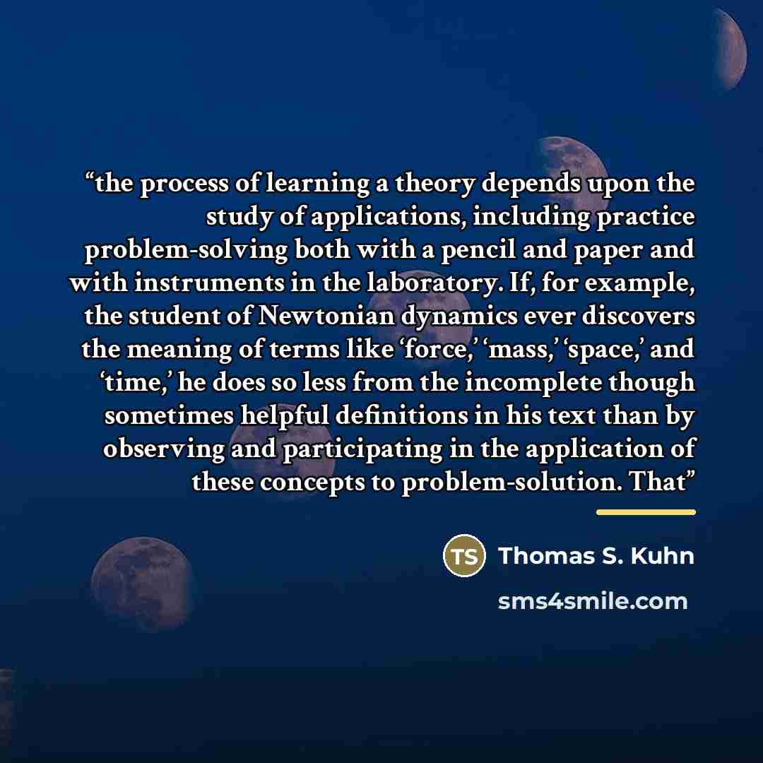 “the process of learning a theory depends upon the study of applications, including practice problem-solving both with a pencil and paper and with instruments in the laboratory. If, for example, the student of Newtonian dynamics ever discovers the meaning of terms like ‘force,’ ‘mass,’ ‘space,’ and…” quote by Thomas S. Kuhn