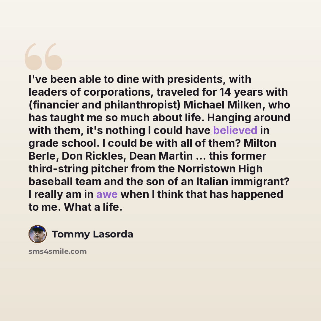“I've been able to dine with presidents, with leaders of corporations, traveled for 14 years with (financier and philanthropist) Michael Milken, who has taught me so much about life. Hanging around with them, it's nothing I could have believed in grade school. I could be with all of them? Milton…” quote by Tommy Lasorda