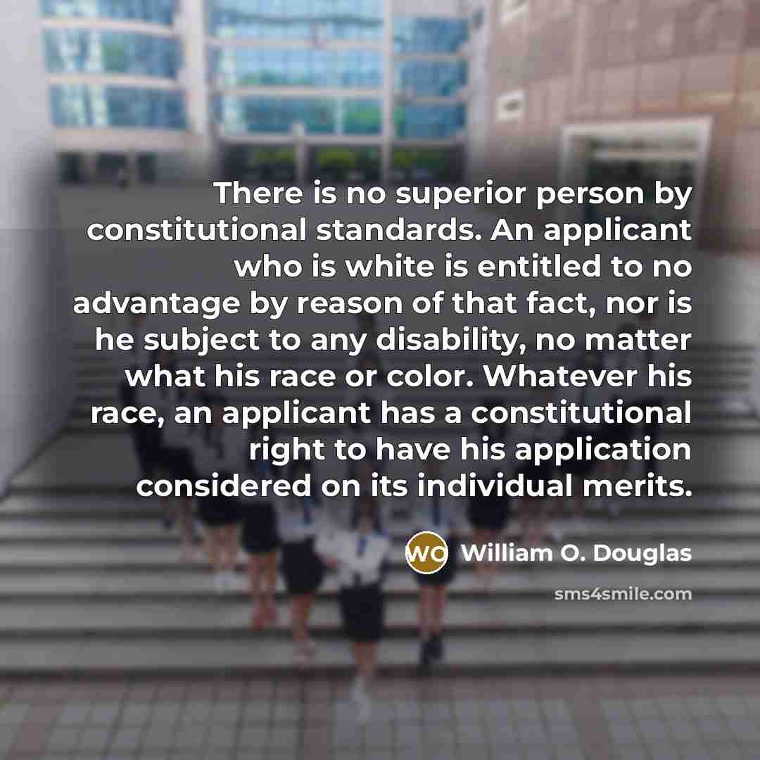 “There is no superior person by constitutional standards. An applicant who is white is entitled to no advantage by reason of that fact, nor is he subject to any disability, no matter what his race or color. Whatever his race, an applicant has a constitutional right to have his application…” quote by William O. Douglas