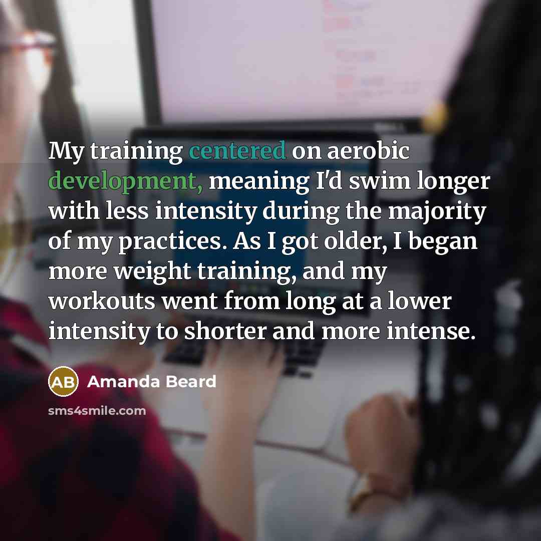 “My training centered on aerobic development, meaning I'd swim longer with less intensity during the majority of my practices. As I got older, I began more weight training, and my workouts went from long at a lower intensity to shorter and more intense.” quote by Amanda Beard