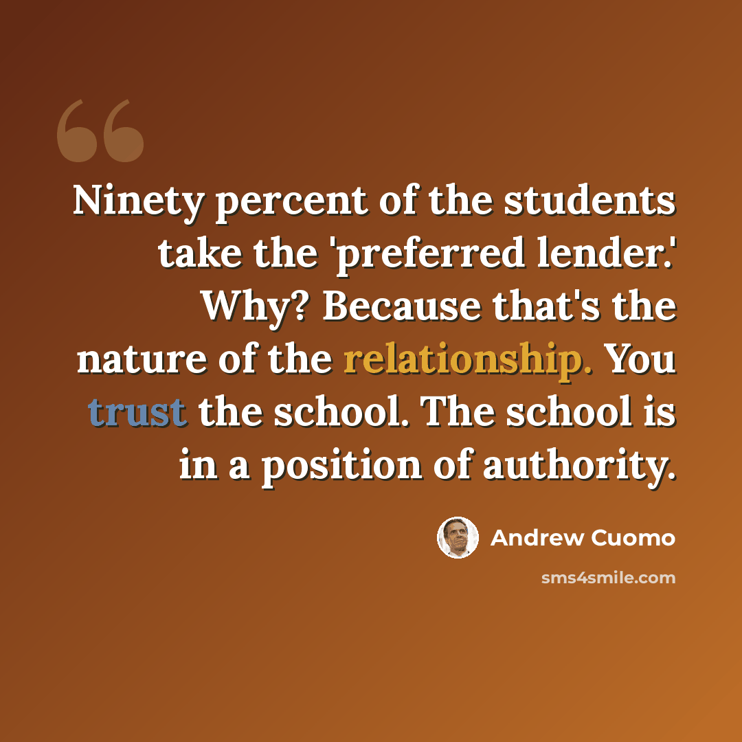 “Ninety percent of the students take the 'preferred lender.' Why? Because that's the nature of the relationship. You trust the school. The school is in a position of authority.” quote by Andrew Cuomo