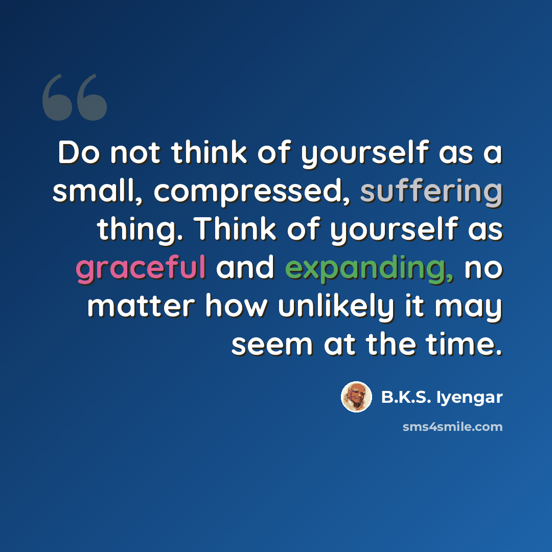 “Do not think of yourself as a small, compressed, suffering thing. Think of yourself as graceful and expanding, no matter how unlikely it may seem at the time.” quote by B.K.S. Iyengar