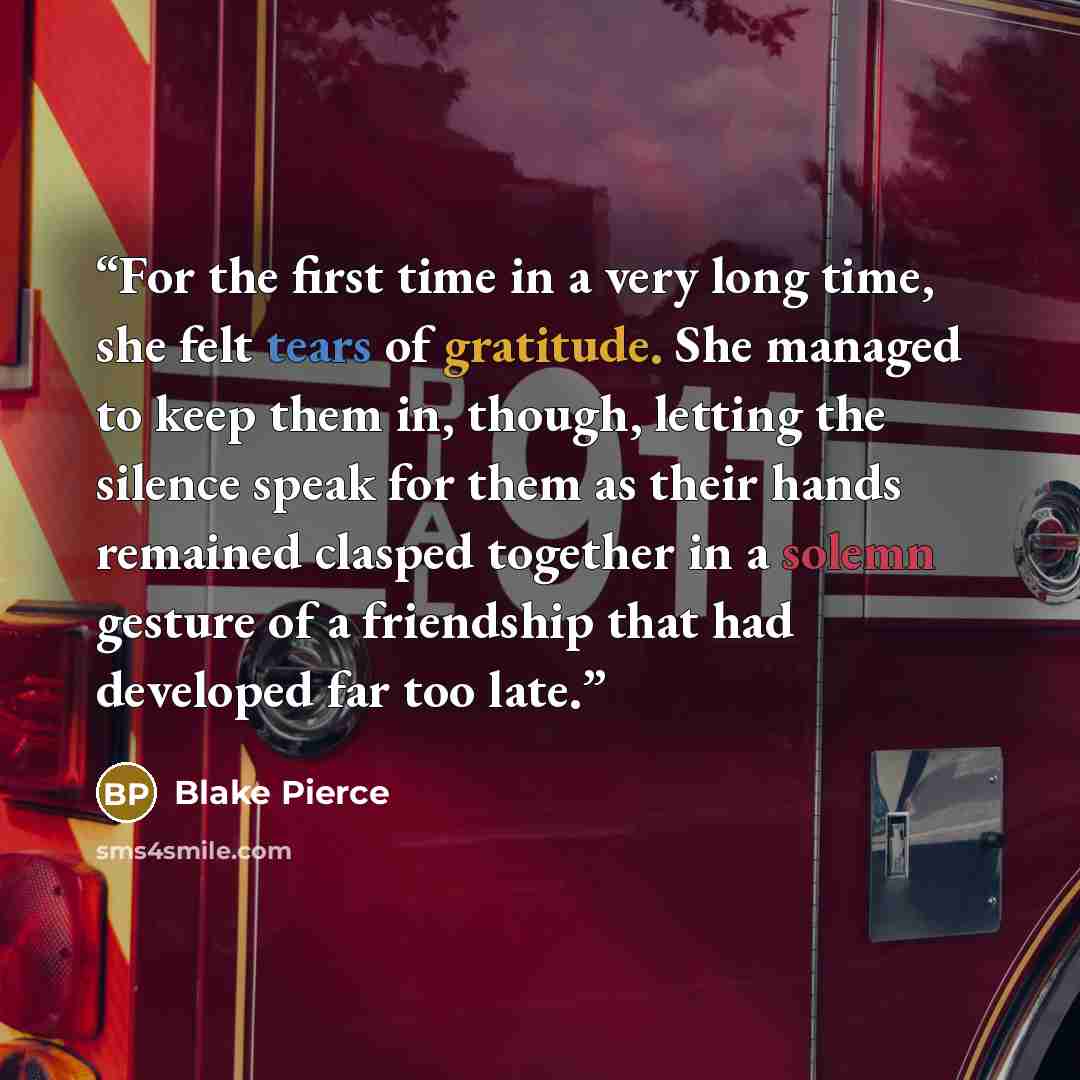 “For the first time in a very long time, she felt tears of gratitude. She managed to keep them in, though, letting the silence speak for them as their hands remained clasped together in a solemn gesture of a friendship that had developed far too late.” quote by Blake Pierce