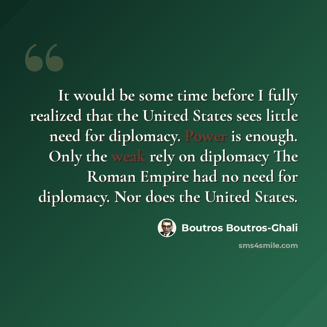 “It would be some time before I fully realized that the United States sees little need for diplomacy. Power is enough. Only the weak rely on diplomacy The Roman Empire had no need for diplomacy. Nor does the United States.” quote by Boutros Boutros-Ghali