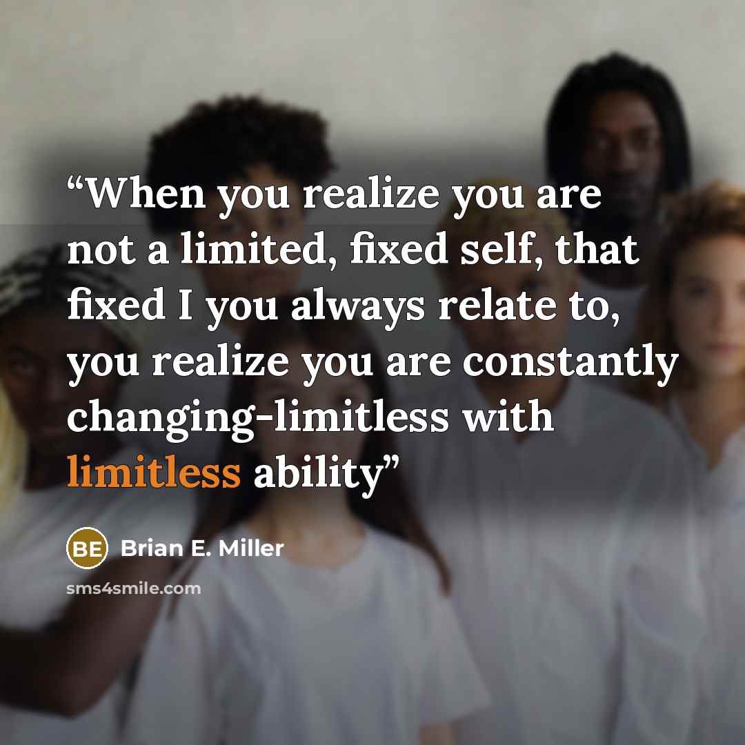 “When you realize you are not a limited, fixed self, that fixed I you always relate to, you realize you are constantly changing-limitless with limitless ability” quote by Brian E. Miller