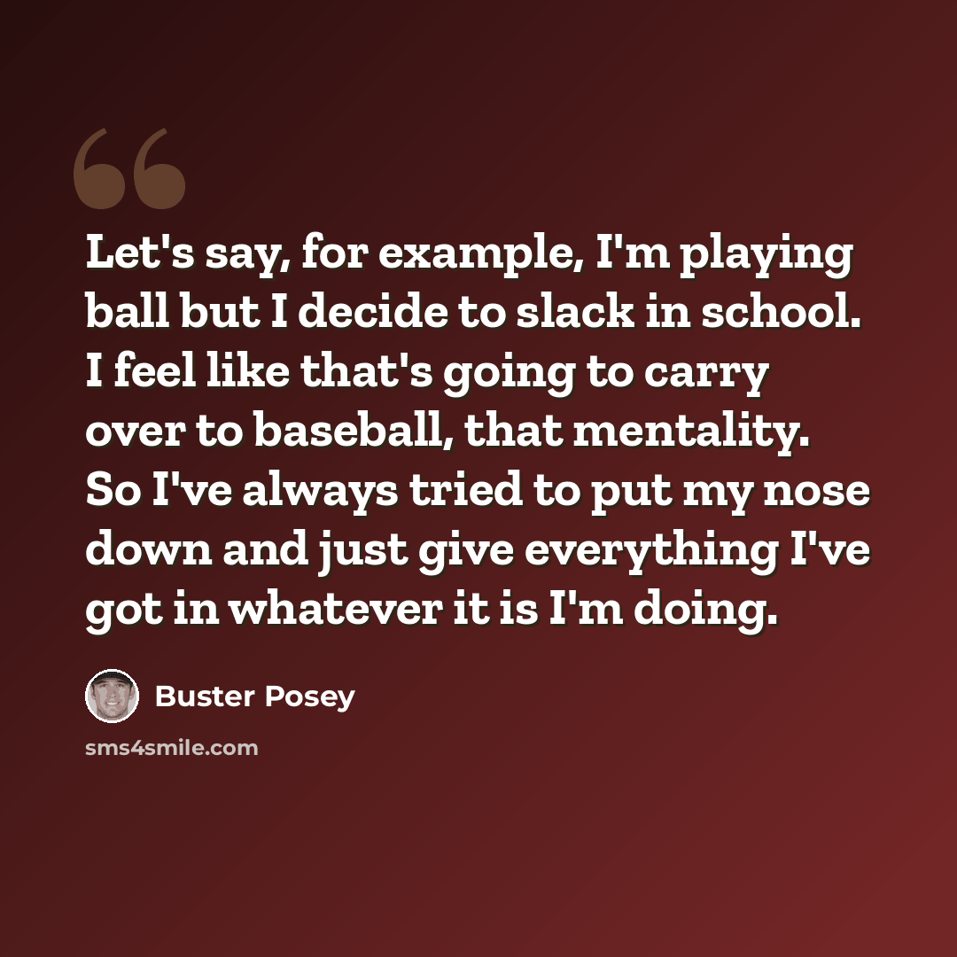 “Let's say, for example, I'm playing ball but I decide to slack in school. I feel like that's going to carry over to baseball, that mentality. So I've always tried to put my nose down and just give everything I've got in whatever it is I'm doing.” quote by Buster Posey