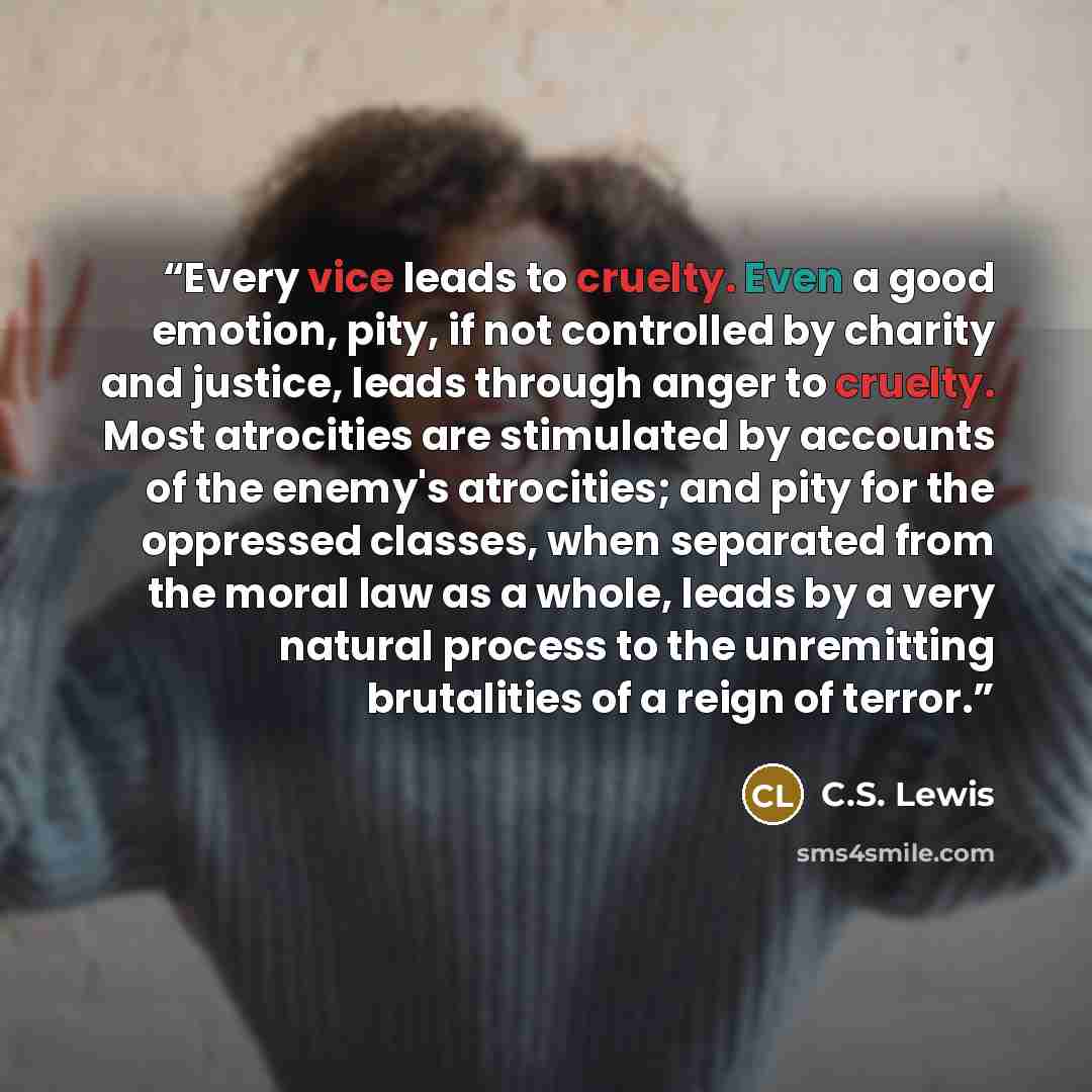 “Every vice leads to cruelty. Even a good emotion, pity, if not controlled by charity and justice, leads through anger to cruelty. Most atrocities are stimulated by accounts of the enemy's atrocities; and pity for the oppressed classes, when separated from the moral law as a whole, leads by a very…” quote by C.S. Lewis