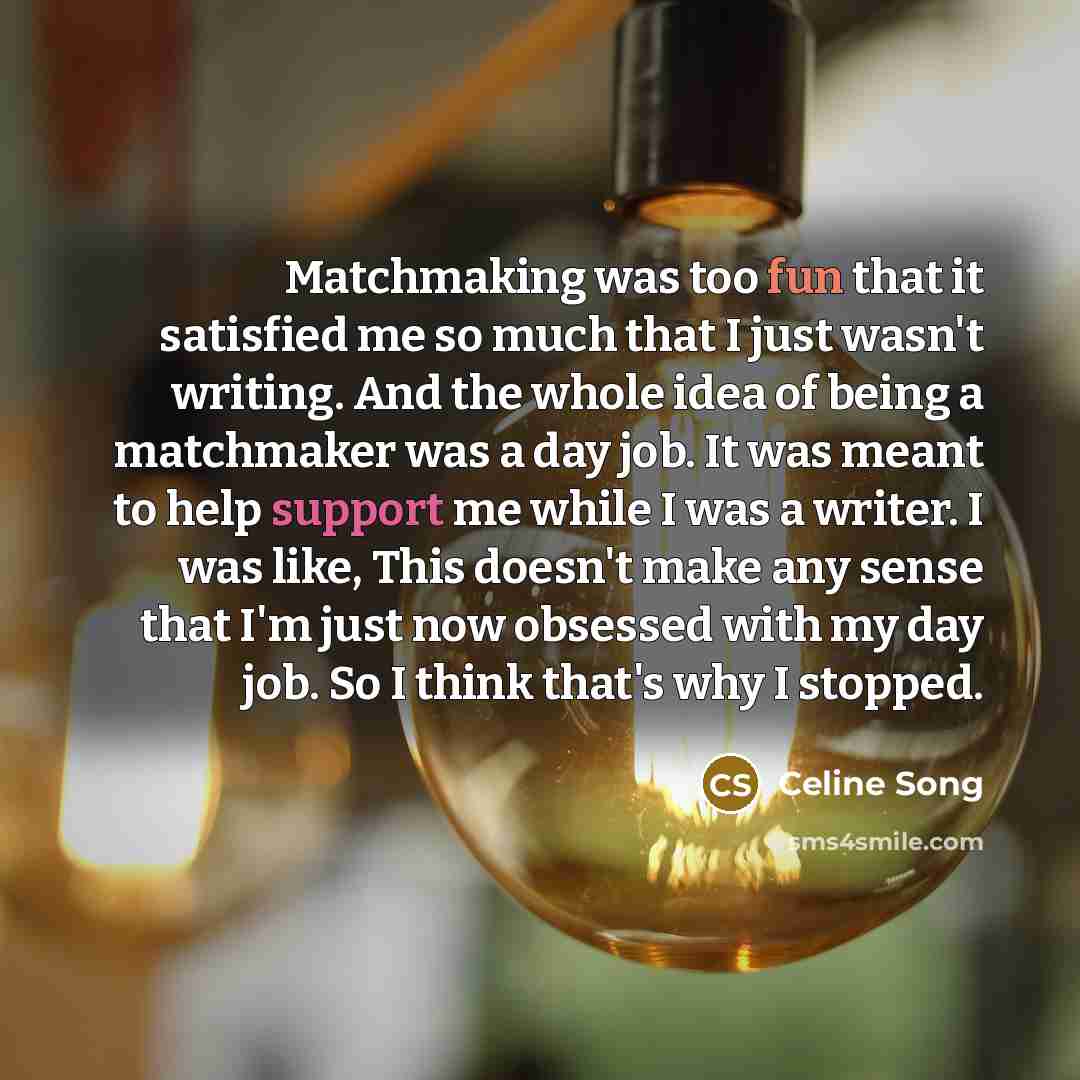 “Matchmaking was too fun that it satisfied me so much that I just wasn't writing. And the whole idea of being a matchmaker was a day job. It was meant to help support me while I was a writer. I was like, This doesn't make any sense that I'm just now obsessed with my day job. So I think that's why I…” quote by Celine Song