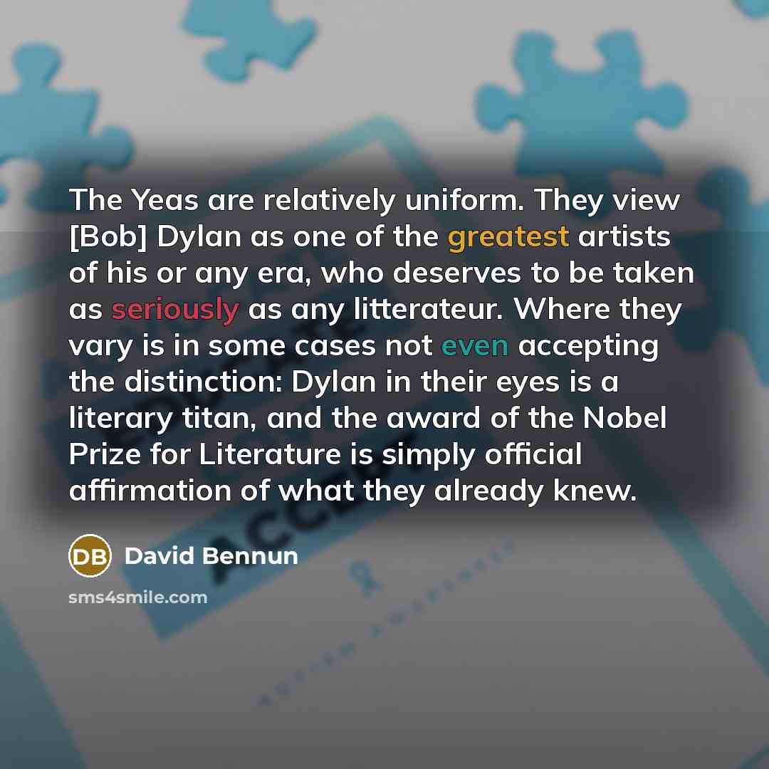 “The Yeas are relatively uniform. They view [Bob] Dylan as one of the greatest artists of his or any era, who deserves to be taken as seriously as any litterateur. Where they vary is in some cases not even accepting the distinction: Dylan in their eyes is a literary titan, and the award of the…” quote by David Bennun