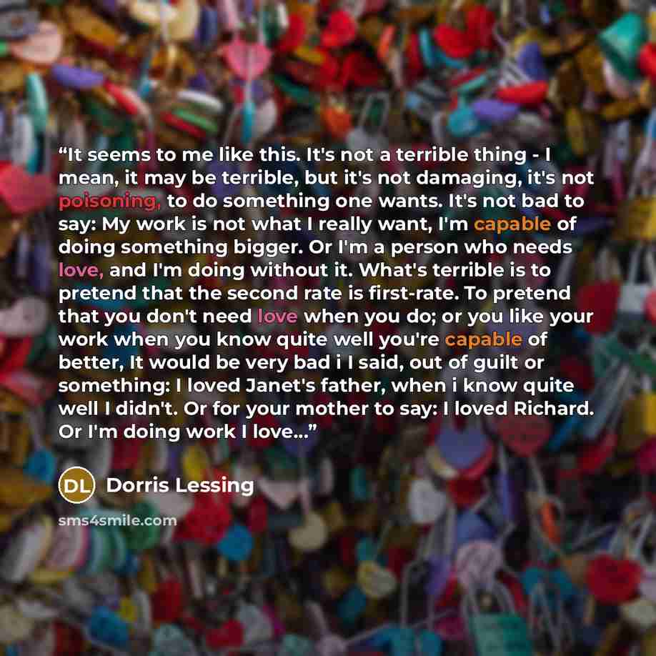 “It seems to me like this. It's not a terrible thing - I mean, it may be terrible, but it's not damaging, it's not poisoning, to do something one wants. It's not bad to say: My work is not what I really want, I'm capable of doing something bigger. Or I'm a person who needs love, and I'm doing…” quote by Dorris Lessing