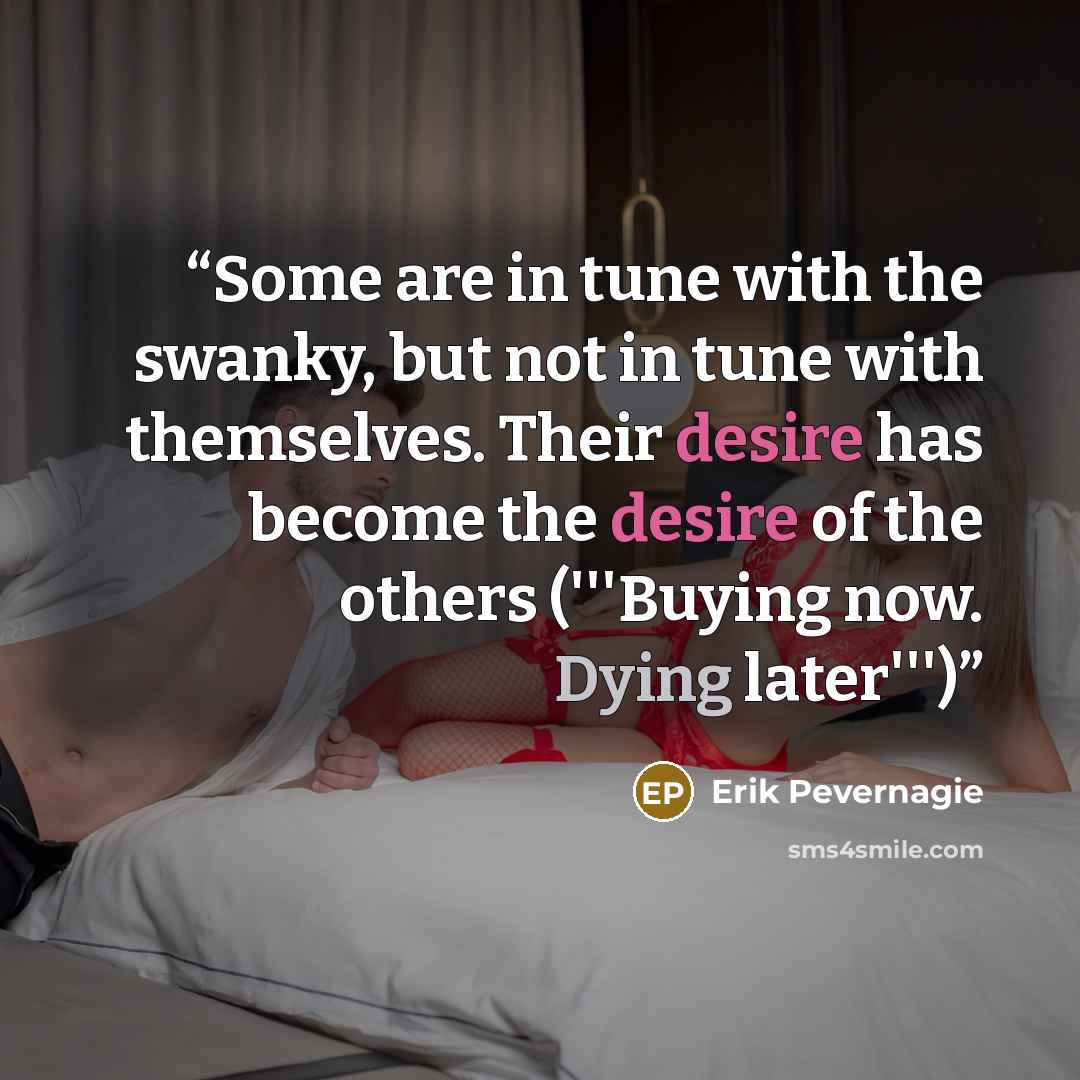 “Some are in tune with the swanky, but not in tune with themselves. Their desire has become the desire of the others ('''Buying now. Dying later''')” quote by Erik Pevernagie