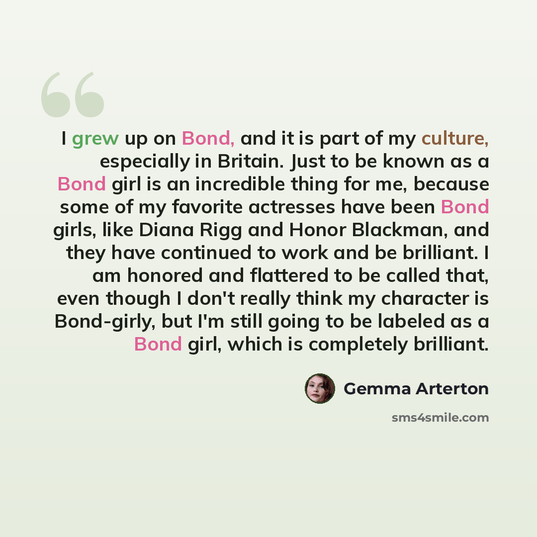 “I grew up on Bond, and it is part of my culture, especially in Britain. Just to be known as a Bond girl is an incredible thing for me, because some of my favorite actresses have been Bond girls, like Diana Rigg and Honor Blackman, and they have continued to work and be brilliant. I am honored and…” quote by Gemma Arterton