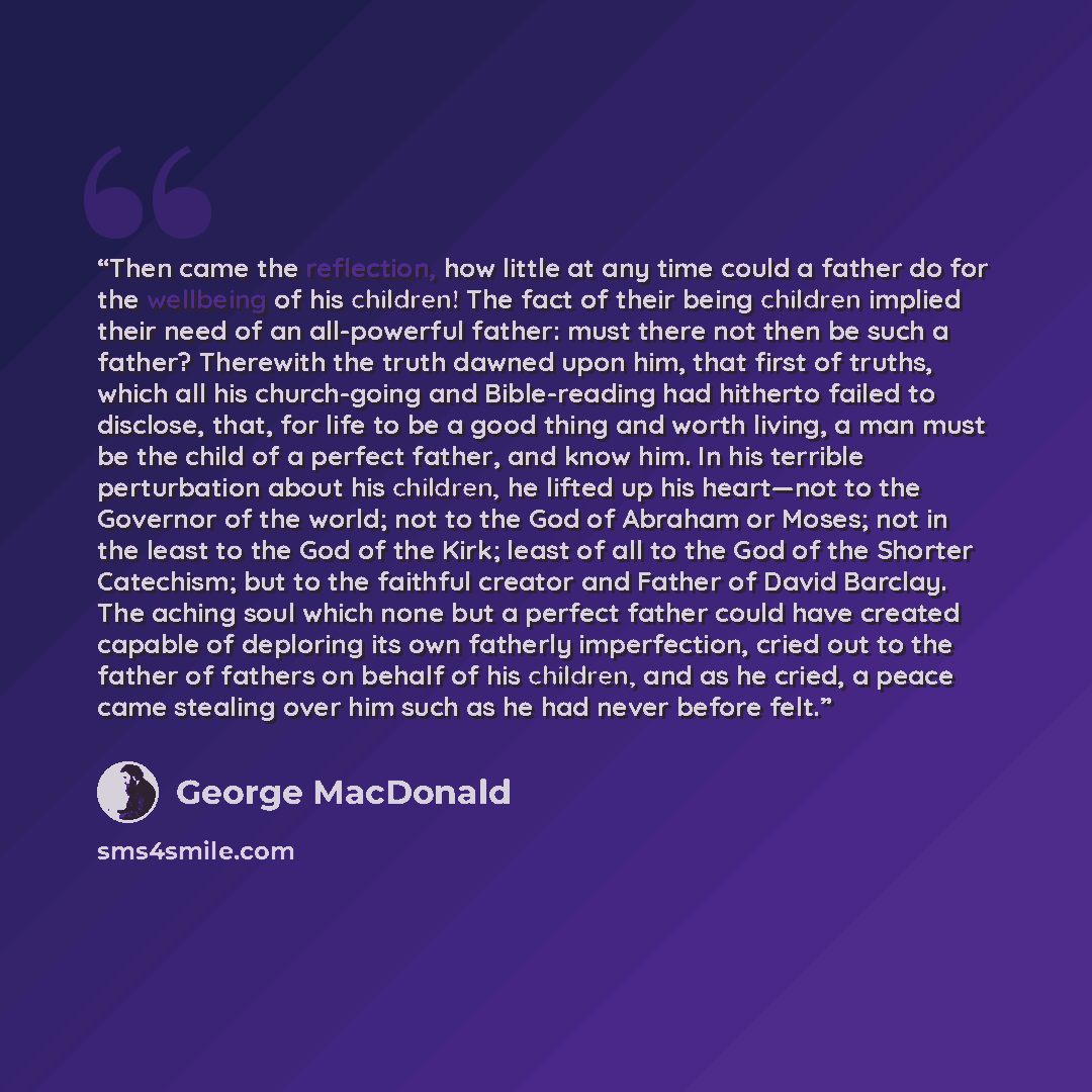 “Then came the reflection, how little at any time could a father do for the wellbeing of his children! The fact of their being children implied their need of an all-powerful father: must there not then be such a father? Therewith the truth dawned upon him, that first of truths, which all his…” quote by George MacDonald