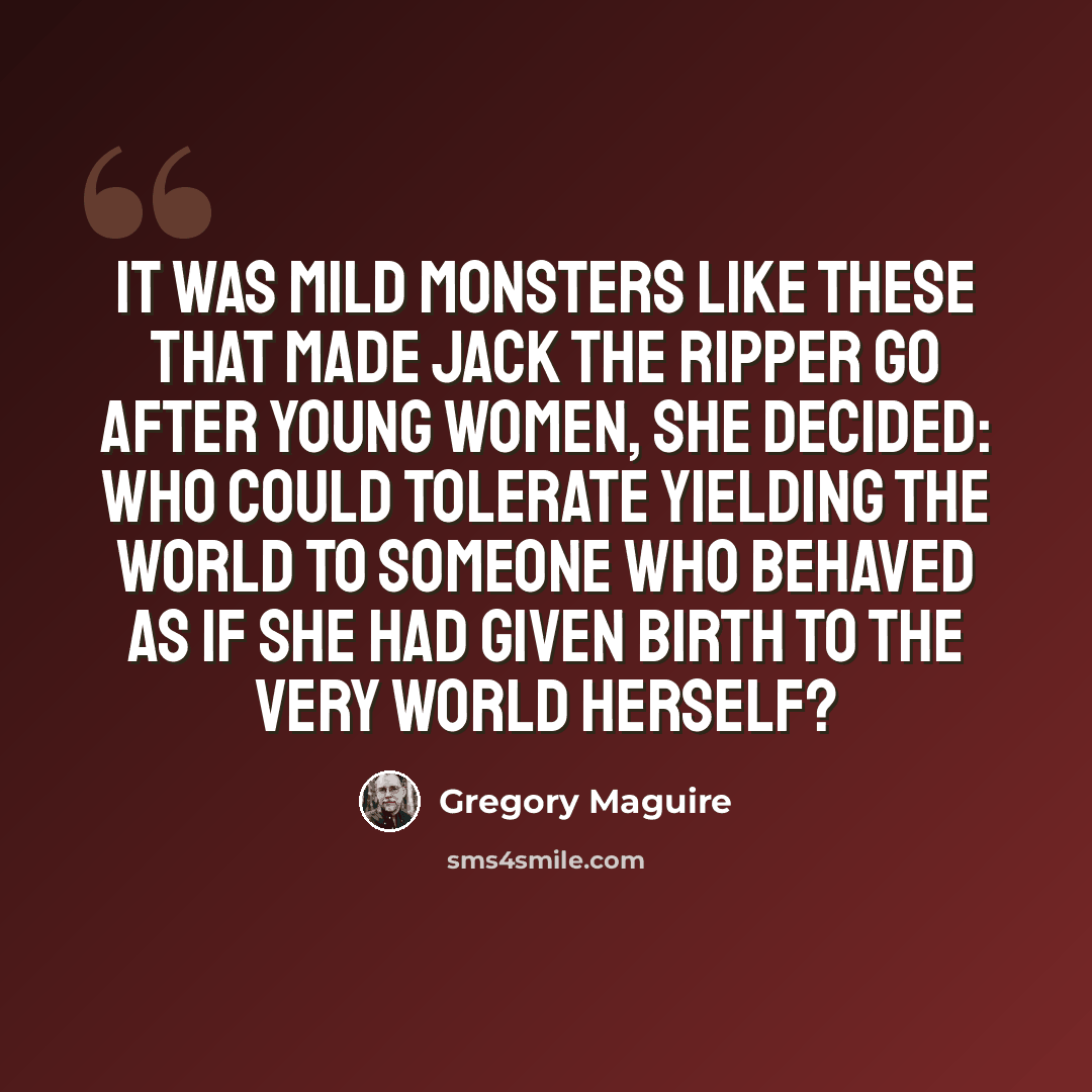“It was mild monsters like these that made Jack the Ripper go after young women, she decided: who could tolerate yielding the world to someone who behaved as if she had given birth to the very world herself?” quote by Gregory Maguire