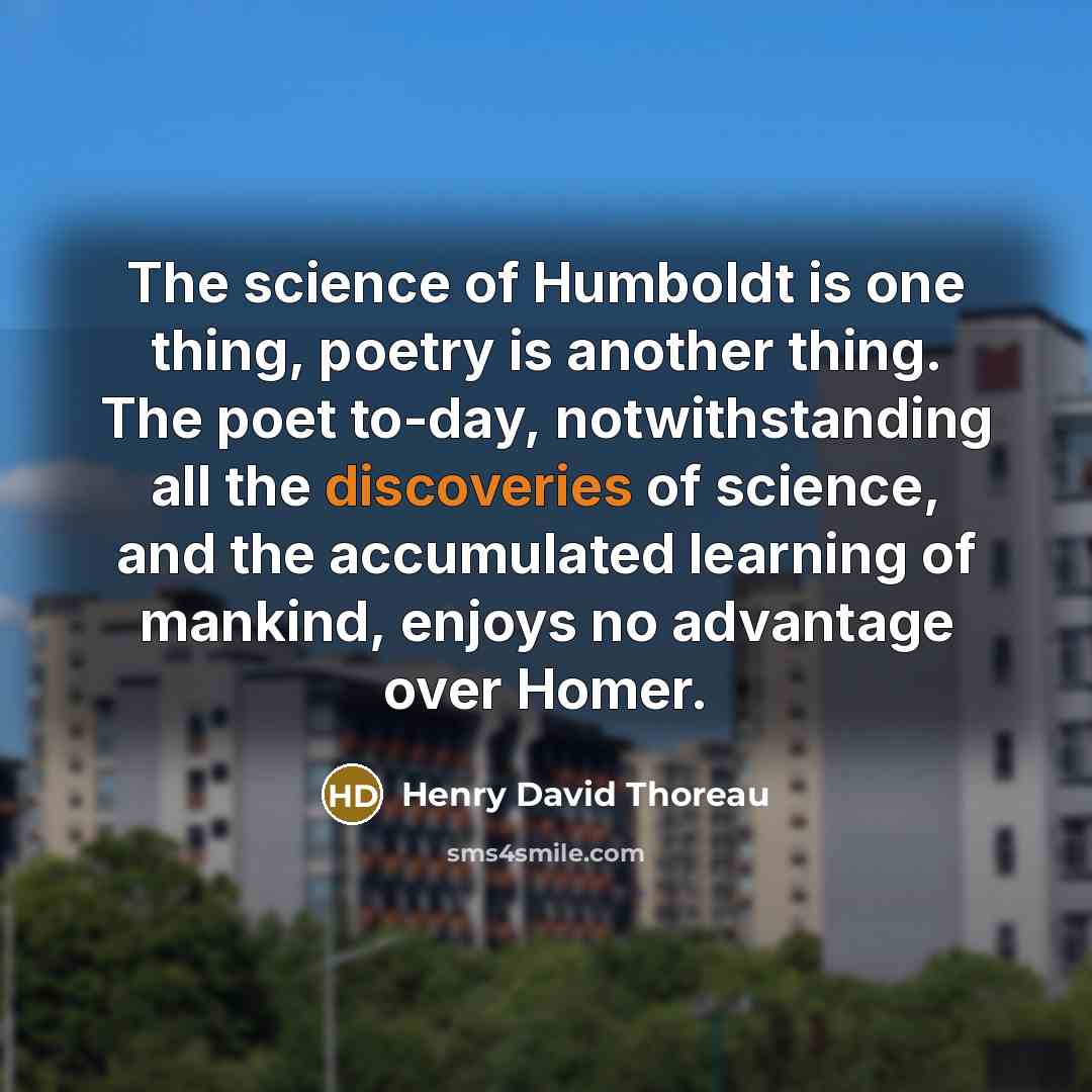 “The science of Humboldt is one thing, poetry is another thing. The poet to-day, notwithstanding all the discoveries of science, and the accumulated learning of mankind, enjoys no advantage over Homer.” quote by Henry David Thoreau