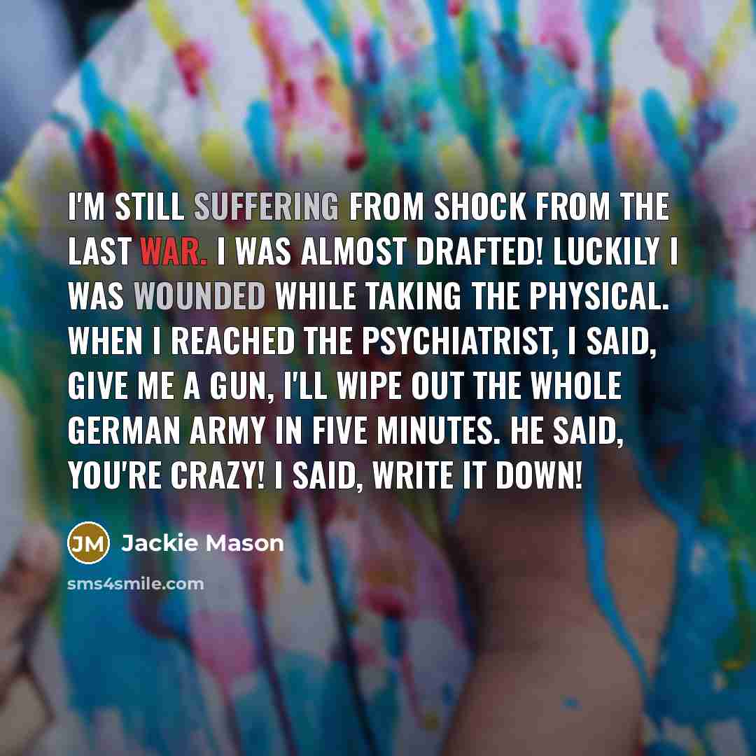 “I'm still suffering from shock from the last war. I was almost drafted! Luckily I was wounded while taking the physical. When I reached the psychiatrist, I said, Give me a gun, I'll wipe out the whole German Army in five minutes. He said, You're crazy! I said, Write it down!” quote by Jackie Mason
