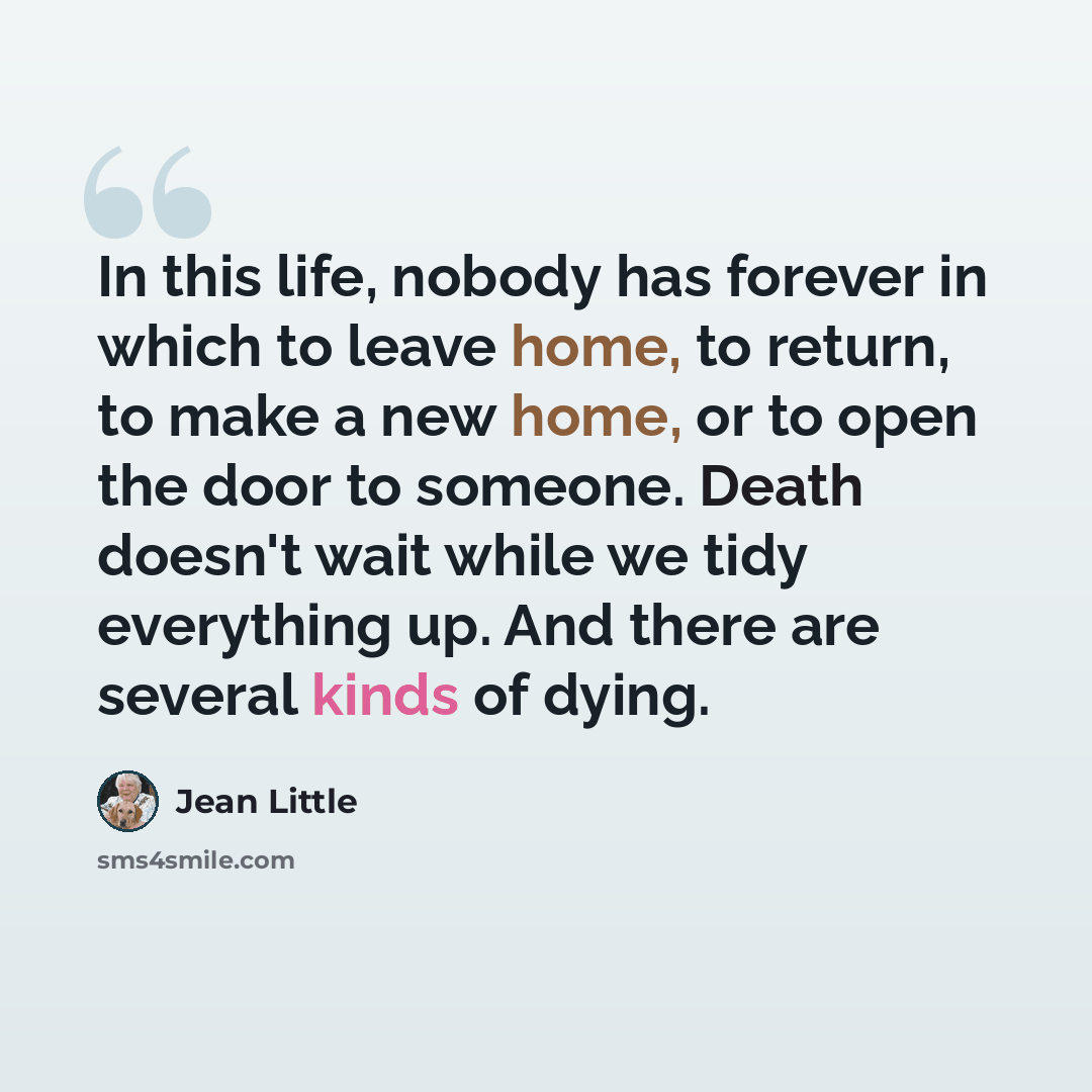 “In this life, nobody has forever in which to leave home, to return, to make a new home, or to open the door to someone. Death doesn't wait while we tidy everything up. And there are several kinds of dying.” quote by Jean Little