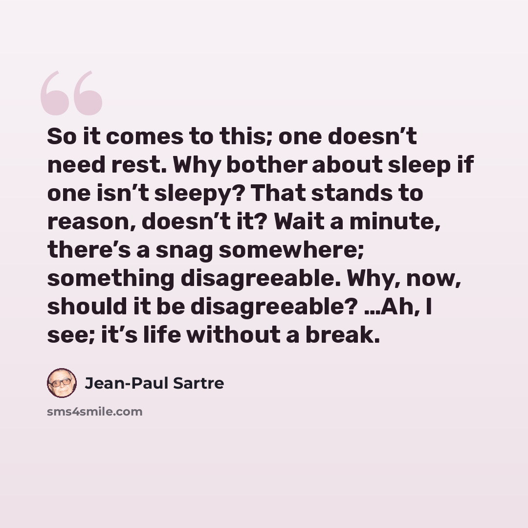 “So it comes to this; one doesn’t need rest. Why bother about sleep if one isn’t sleepy? That stands to reason, doesn’t it? Wait a minute, there’s a snag somewhere; something disagreeable. Why, now, should it be disagreeable? …Ah, I see; it’s life without a break.” quote by Jean-Paul Sartre
