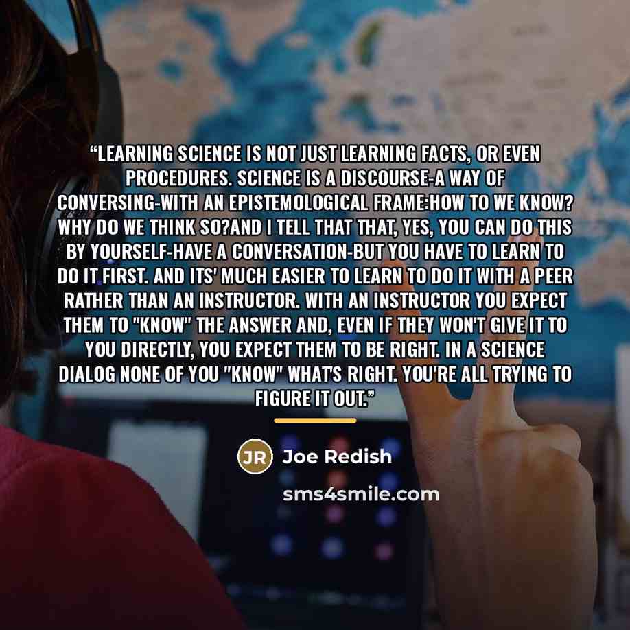 “Learning science is not just learning facts, or even procedures. Science is a discourse-a way of conversing-with an epistemological frame:how to we know? Why do we think so?And I tell that that, yes, you can do this by yourself-have a conversation-but you have to learn to do it first. And its'…” quote by Joe Redish