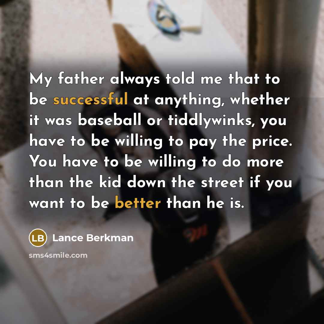 “My father always told me that to be successful at anything, whether it was baseball or tiddlywinks, you have to be willing to pay the price. You have to be willing to do more than the kid down the street if you want to be better than he is.” quote by Lance Berkman