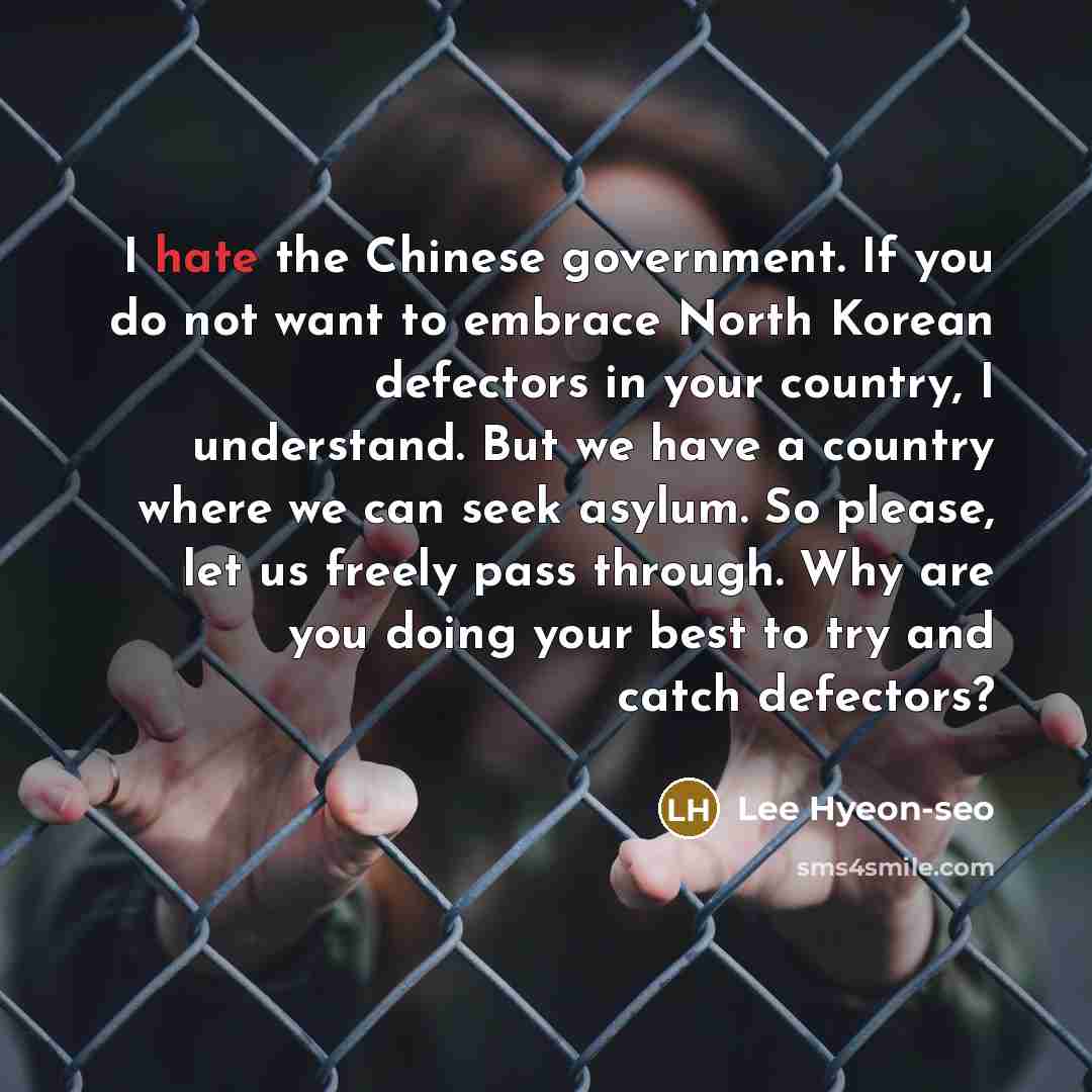 “I hate the Chinese government. If you do not want to embrace North Korean defectors in your country, I understand. But we have a country where we can seek asylum. So please, let us freely pass through. Why are you doing your best to try and catch defectors?” quote by Lee Hyeon-seo