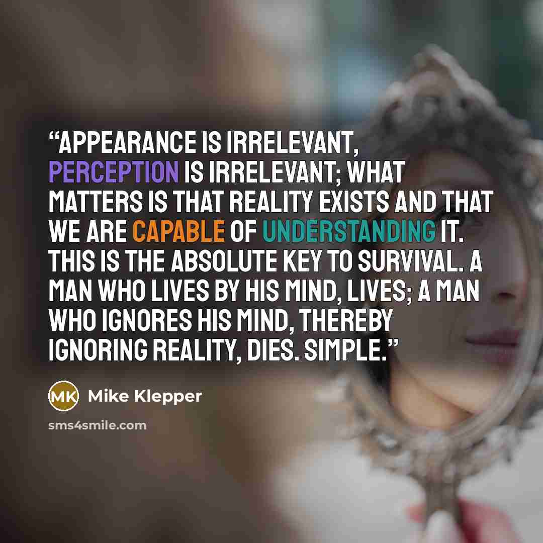 “Appearance is irrelevant, perception is irrelevant; what matters is that reality exists and that we are capable of understanding it. This is the absolute key to survival. A man who lives by his mind, lives; a man who ignores his mind, thereby ignoring reality, dies. Simple.” quote by Mike Klepper
