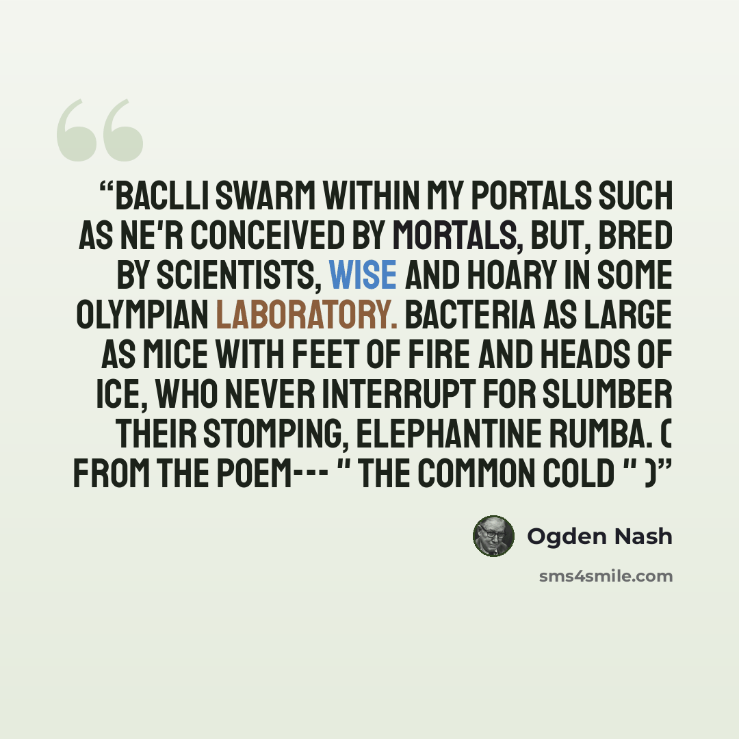 “Baclli swarm within my portals Such as ne'r conceived by mortals, But, bred by scientists, Wise and hoary in some Olympian laboratory. Bacteria as large as mice With feet of fire and heads of ice, Who never interrupt for slumber Their stomping, elephantine rumba. ( From the poem--- " The Common…” quote by Ogden Nash