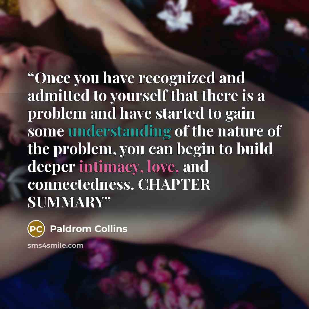 “Once you have recognized and admitted to yourself that there is a problem and have started to gain some understanding of the nature of the problem, you can begin to build deeper intimacy, love, and connectedness. CHAPTER SUMMARY” quote by Paldrom Collins