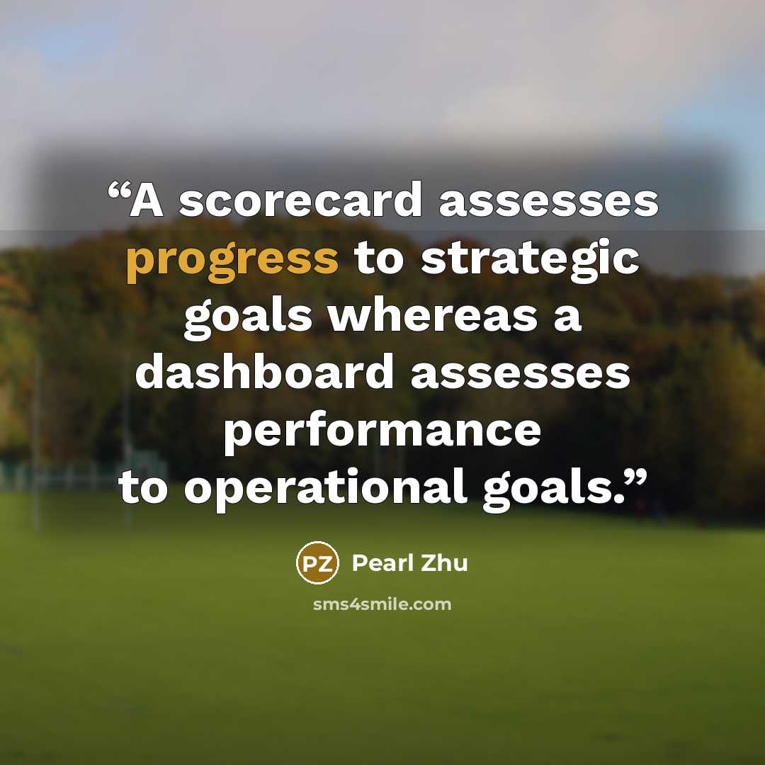 “A scorecard assesses progress to strategic goals whereas a dashboard assesses performance to operational goals.” quote by Pearl Zhu