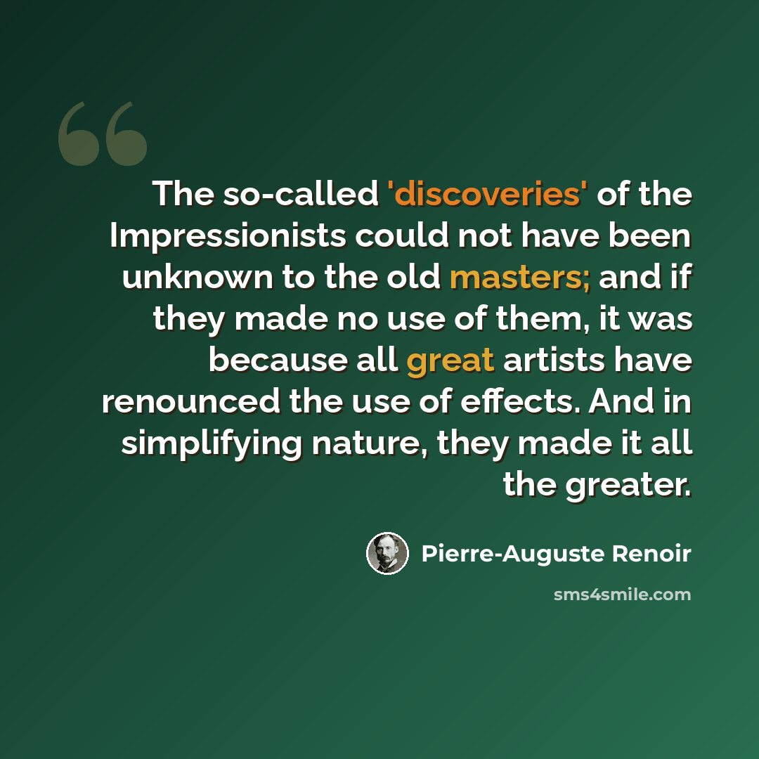 “The so-called 'discoveries' of the Impressionists could not have been unknown to the old masters; and if they made no use of them, it was because all great artists have renounced the use of effects. And in simplifying nature, they made it all the greater.” quote by Pierre-Auguste Renoir