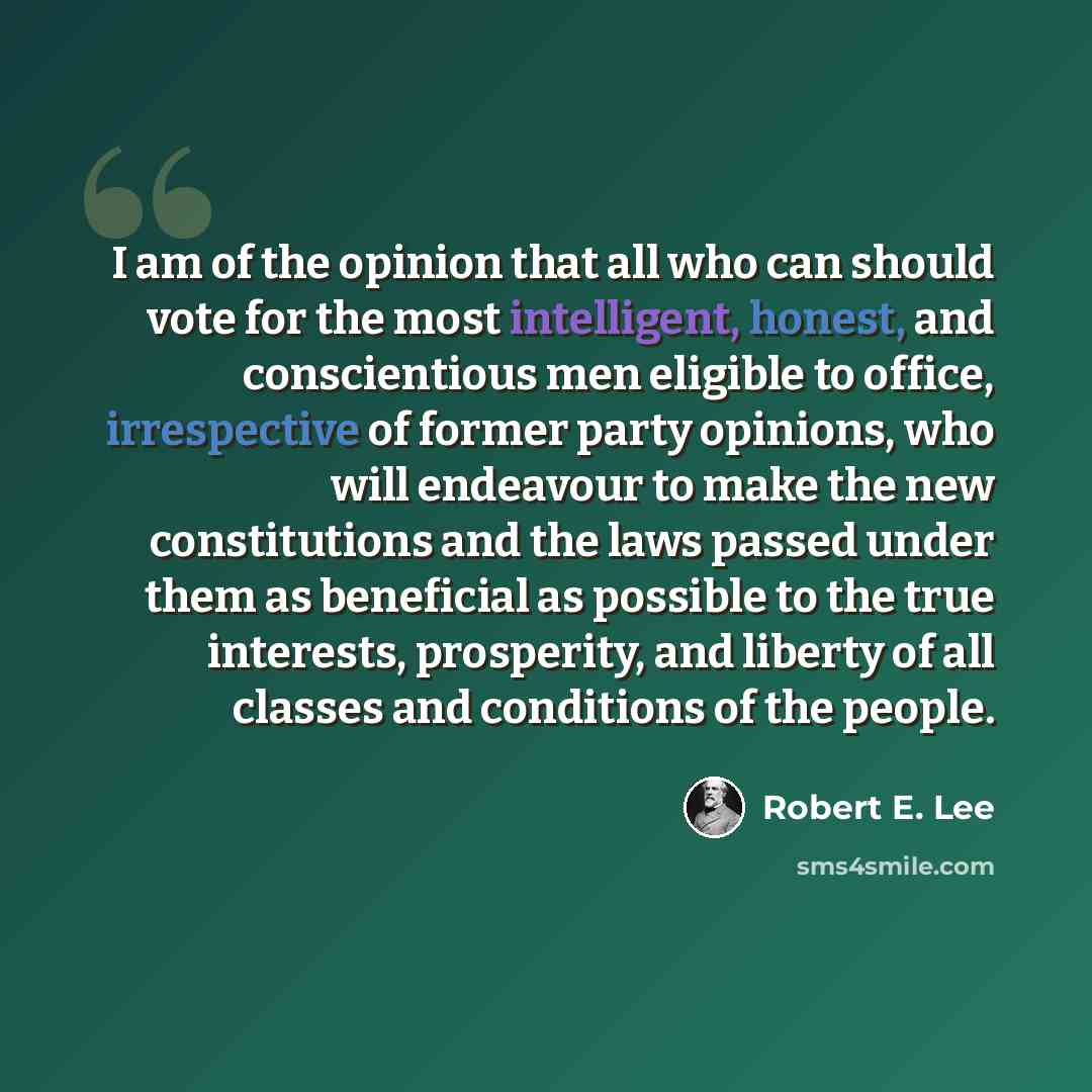 “I am of the opinion that all who can should vote for the most intelligent, honest, and conscientious men eligible to office, irrespective of former party opinions, who will endeavour to make the new constitutions and the laws passed under them as beneficial as possible to the true interests…” quote by Robert E. Lee