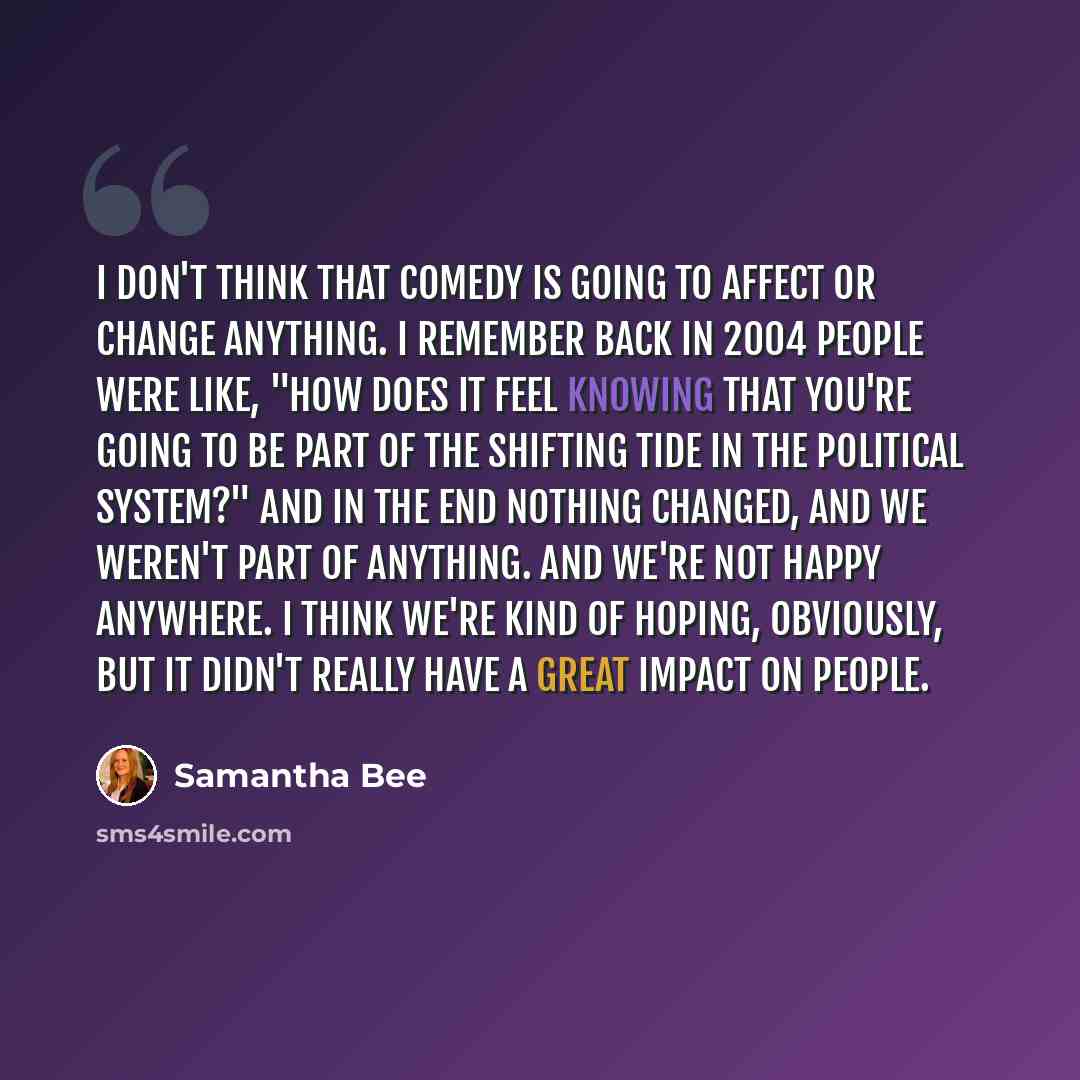 “I don't think that comedy is going to affect or change anything. I remember back in 2004 people were like, "How does it feel knowing that you're going to be part of the shifting tide in the political system?" And in the end nothing changed, and we weren't part of anything. And we're not happy…” quote by Samantha Bee