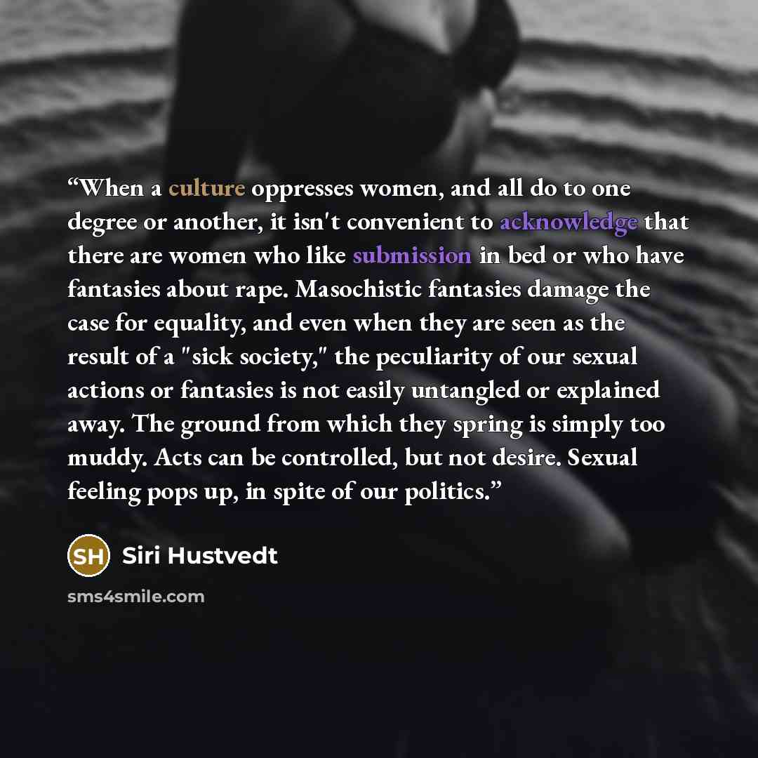 “When a culture oppresses women, and all do to one degree or another, it isn't convenient to acknowledge that there are women who like submission in bed or who have fantasies about rape. Masochistic fantasies damage the case for equality, and even when they are seen as the result of a "sick…” quote by Siri Hustvedt