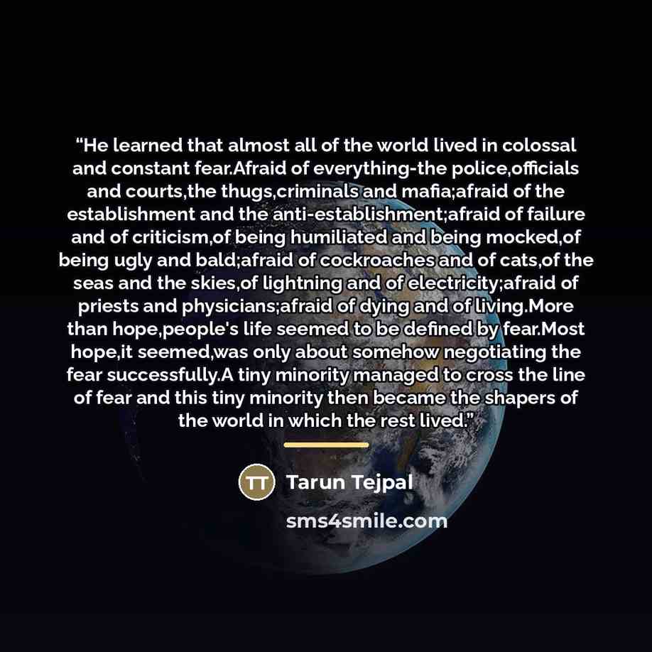 “He learned that almost all of the world lived in colossal and constant fear.Afraid of everything-the police,officials and courts,the thugs,criminals and mafia;afraid of the establishment and the anti-establishment;afraid of failure and of criticism,of being humiliated and being mocked,of being…” quote by Tarun Tejpal