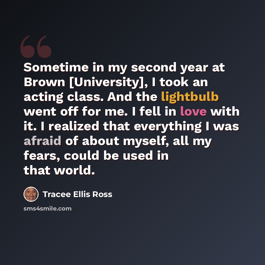 “Sometime in my second year at Brown [University], I took an acting class. And the lightbulb went off for me. I fell in love with it. I realized that everything I was afraid of about myself, all my fears, could be used in that world.” quote by Tracee Ellis Ross