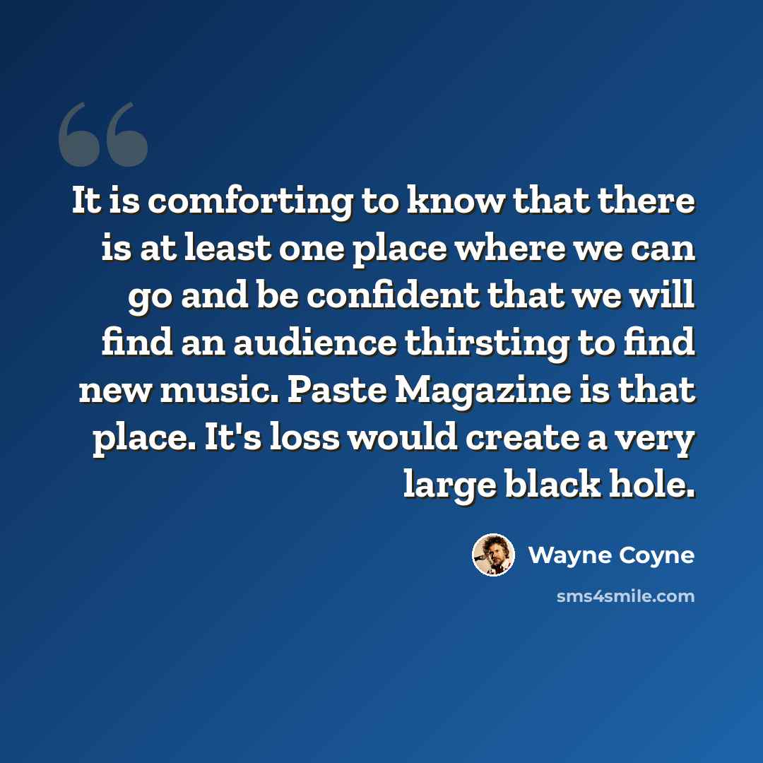 “It is comforting to know that there is at least one place where we can go and be confident that we will find an audience thirsting to find new music. Paste Magazine is that place. It's loss would create a very large black hole.” quote by Wayne Coyne