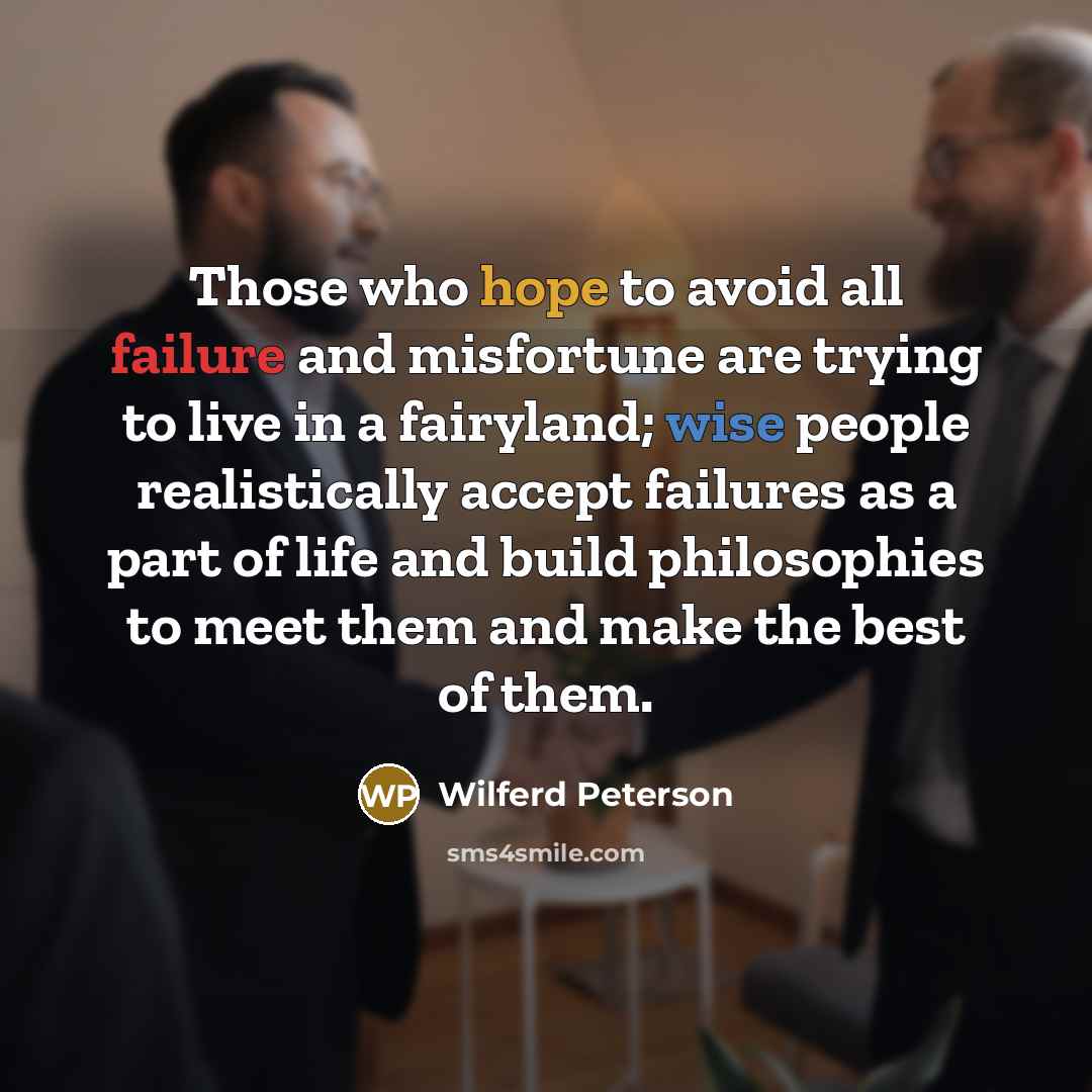 “Those who hope to avoid all failure and misfortune are trying to live in a fairyland; wise people realistically accept failures as a part of life and build philosophies to meet them and make the best of them.” quote by Wilferd Peterson