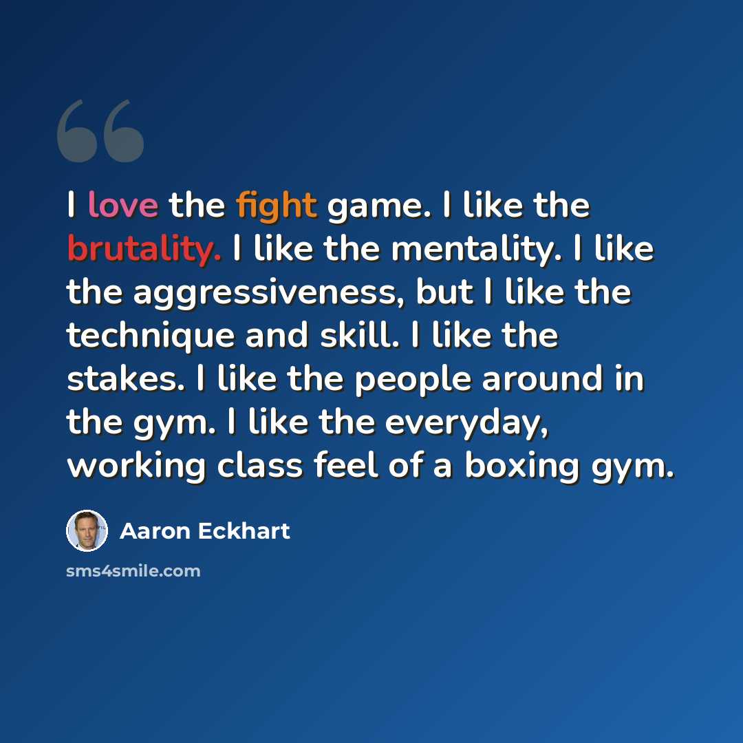 “I love the fight game. I like the brutality. I like the mentality. I like the aggressiveness, but I like the technique and skill. I like the stakes. I like the people around in the gym. I like the everyday, working class feel of a boxing gym.” quote by Aaron Eckhart
