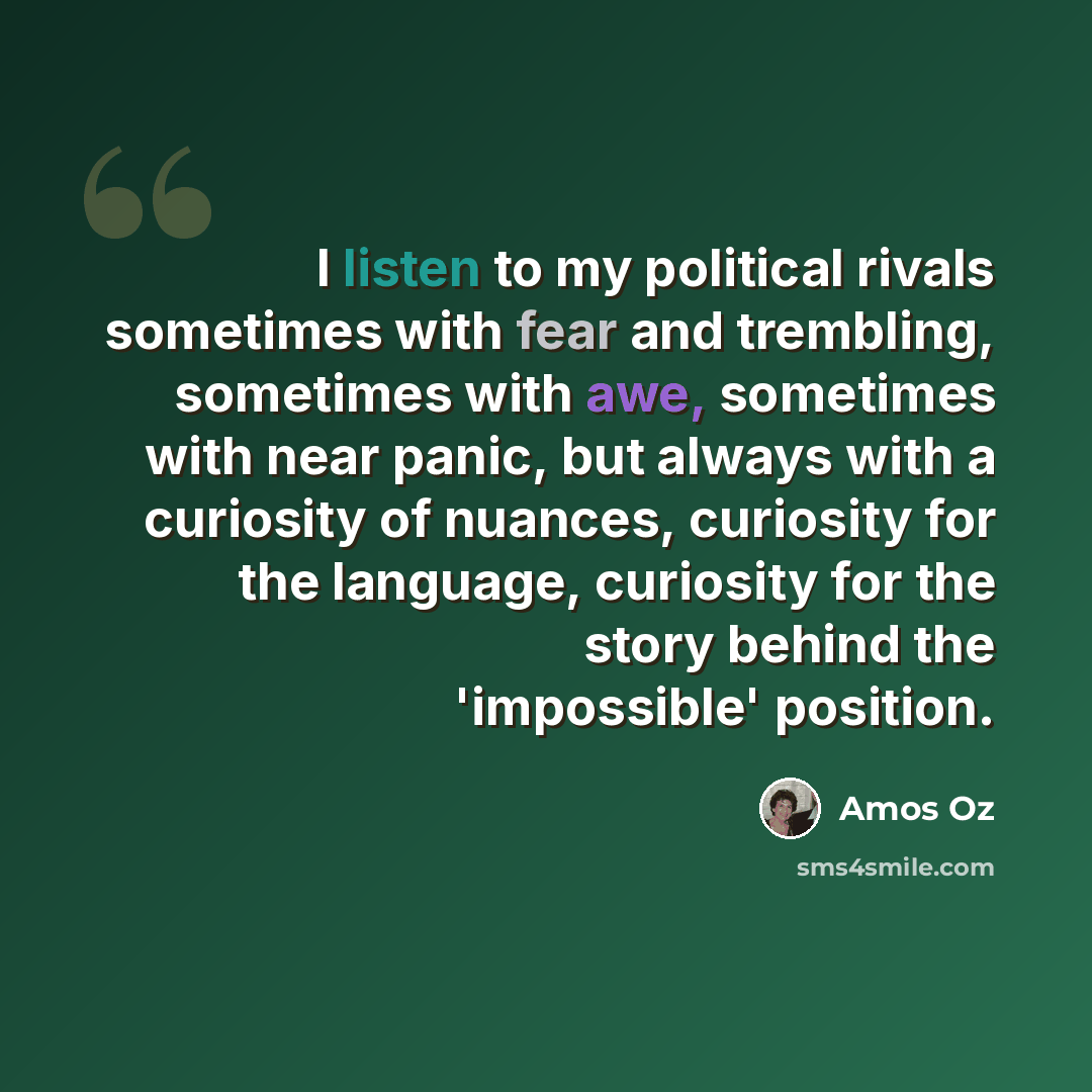 “I listen to my political rivals sometimes with fear and trembling, sometimes with awe, sometimes with near panic, but always with a curiosity of nuances, curiosity for the language, curiosity for the story behind the 'impossible' position.” quote by Amos Oz