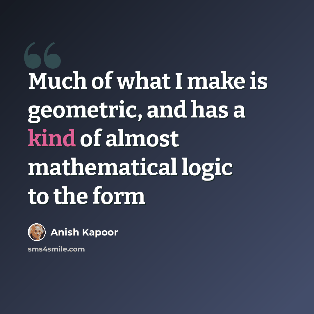“Much of what I make is geometric, and has a kind of almost mathematical logic to the form” quote by Anish Kapoor