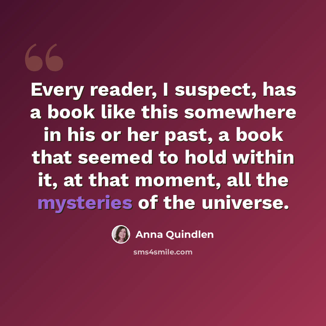 “Every reader, I suspect, has a book like this somewhere in his or her past, a book that seemed to hold within it, at that moment, all the mysteries of the universe.” quote by Anna Quindlen