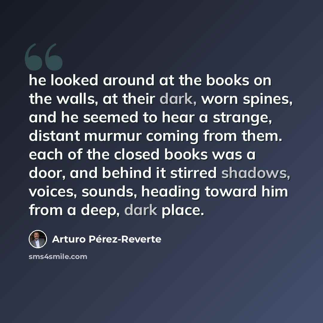 “he looked around at the books on the walls, at their dark, worn spines, and he seemed to hear a strange, distant murmur coming from them. each of the closed books was a door, and behind it stirred shadows, voices, sounds, heading toward him from a deep, dark place.” quote by Arturo Pérez-Reverte