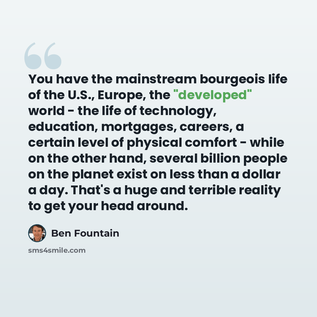 “You have the mainstream bourgeois life of the U.S., Europe, the "developed" world - the life of technology, education, mortgages, careers, a certain level of physical comfort - while on the other hand, several billion people on the planet exist on less than a dollar a day. That's a huge and…” quote by Ben Fountain