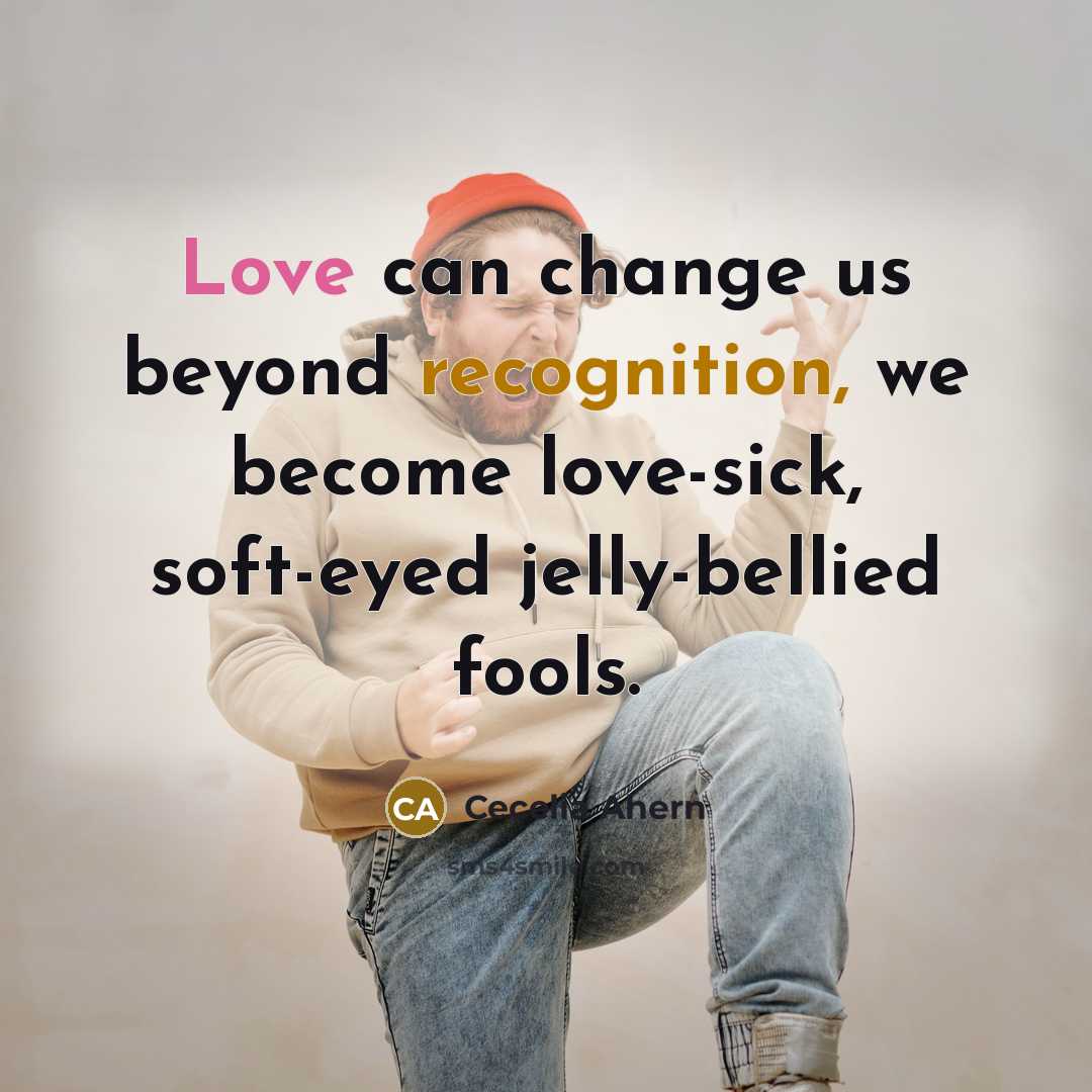 “Love can change us beyond recognition, we become love-sick, soft-eyed jelly-bellied fools.” quote by Cecelia Ahern