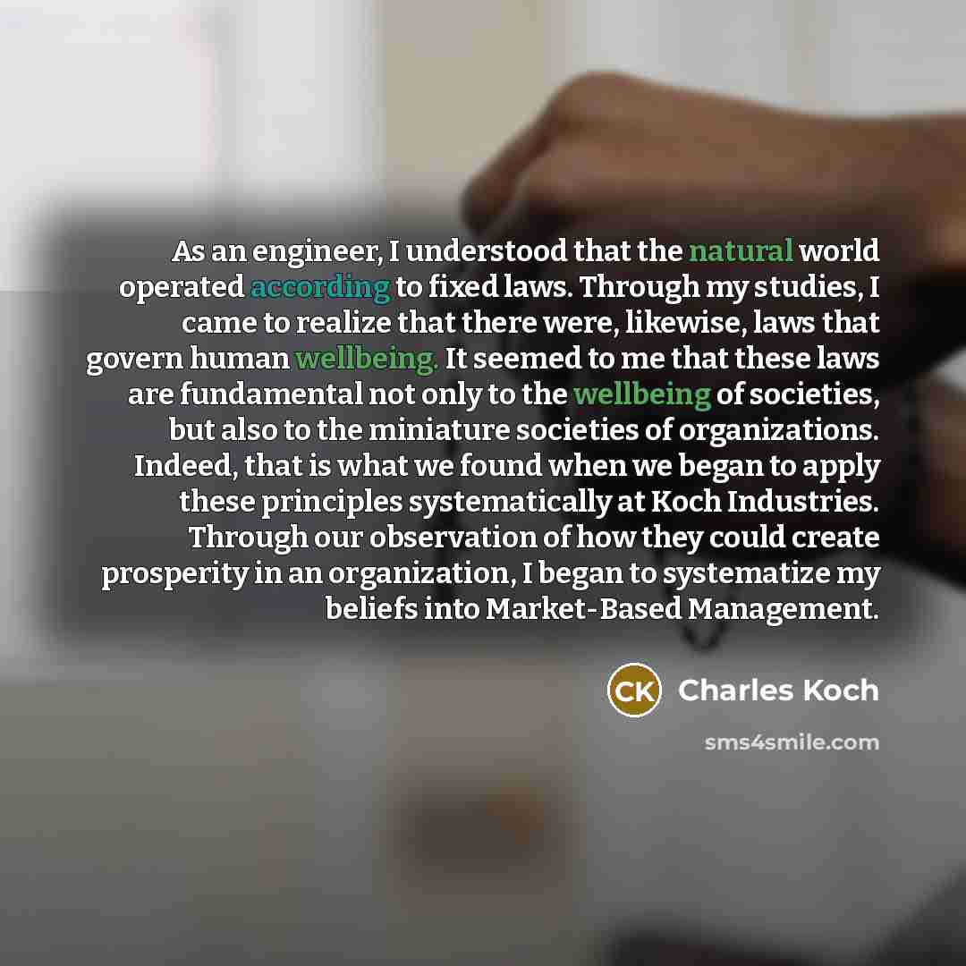 “As an engineer, I understood that the natural world operated according to fixed laws. Through my studies, I came to realize that there were, likewise, laws that govern human wellbeing. It seemed to me that these laws are fundamental not only to the wellbeing of societies, but also to the miniature…” quote by Charles Koch