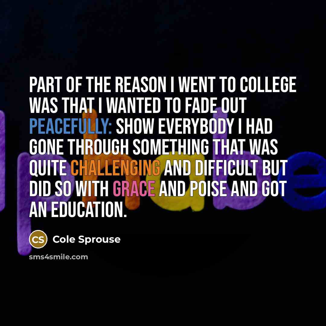 “Part of the reason I went to college was that I wanted to fade out peacefully: show everybody I had gone through something that was quite challenging and difficult but did so with grace and poise and got an education.” quote by Cole Sprouse