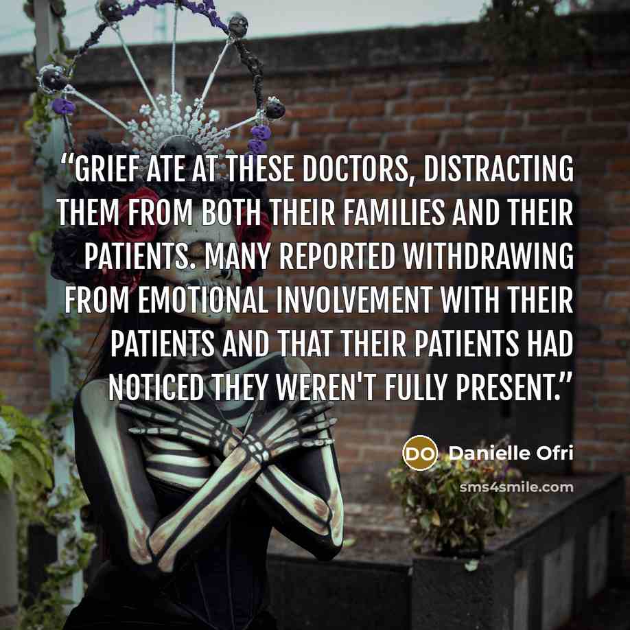 “Grief ate at these doctors, distracting them from both their families and their patients. Many reported withdrawing from emotional involvement with their patients and that their patients had noticed they weren't fully present.” quote by Danielle Ofri
